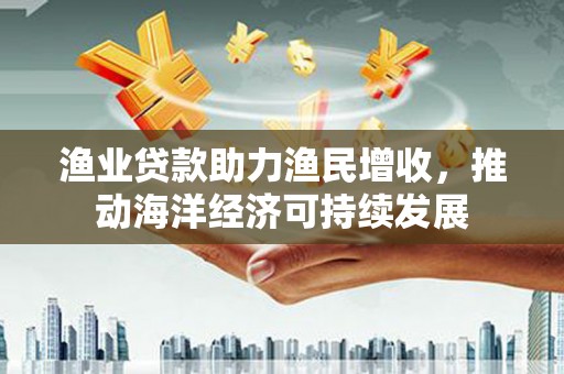 江北渔业贷款助力渔民增收，推动海洋经济可持续发展