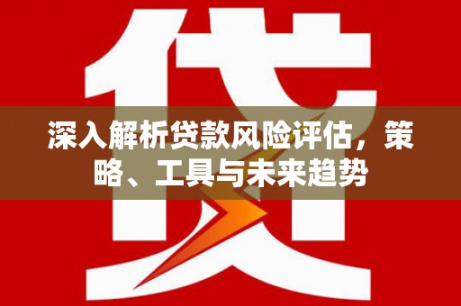 江北深入解析贷款风险评估，策略、工具与未来趋势