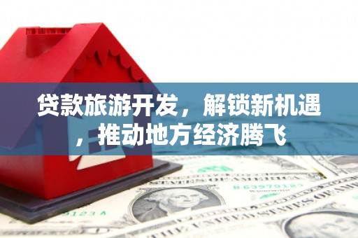 江北贷款旅游开发，解锁新机遇，推动地方经济腾飞